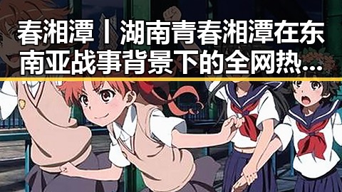 春湘潭丨湖南青春湘潭在东南亚战事背景下的全网热点展现