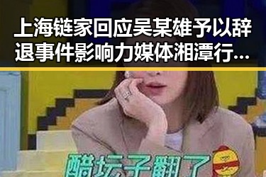 上海链家回应吴某雄予以辞退事件影响力媒体湘潭行活动启动